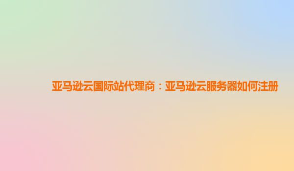 亚马逊云国际站代理商：亚马逊云服务器如何注册