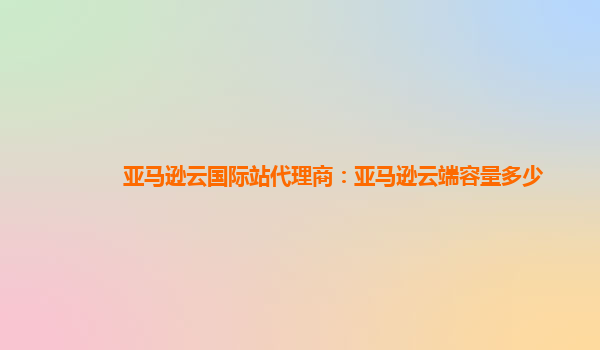 亚马逊云国际站代理商：亚马逊云端容量多少