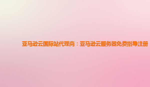 亚马逊云国际站代理商：亚马逊云服务器免费指导注册