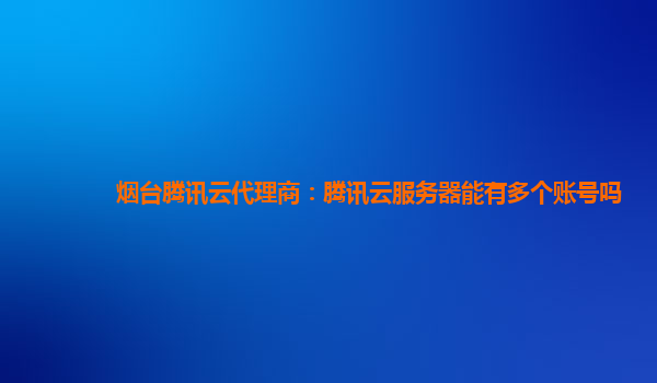 烟台腾讯云代理商：腾讯云服务器能有多个账号吗