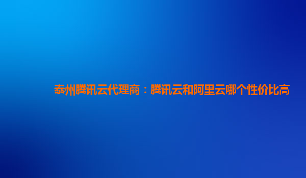 泰州腾讯云代理商：腾讯云和阿里云哪个性价比高