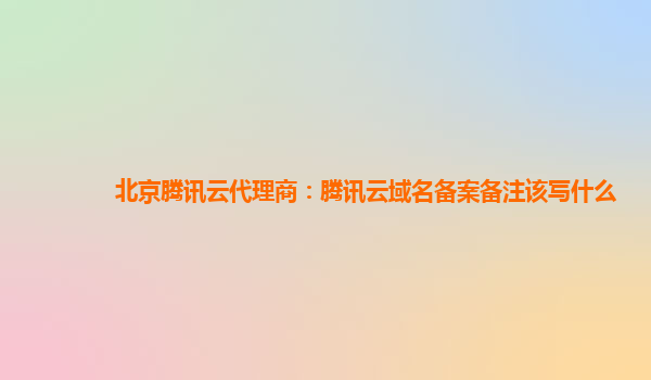 北京腾讯云代理商：腾讯云域名备案备注该写什么
