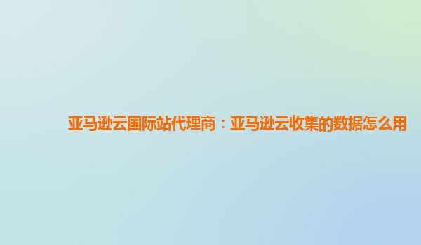 亚马逊云国际站代理商：亚马逊云收集的数据怎么用