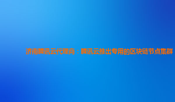 济南腾讯云代理商：腾讯云推出专用的区块链节点集群