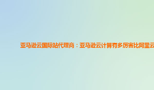 亚马逊云国际站代理商：亚马逊云计算有多厉害比阿里云