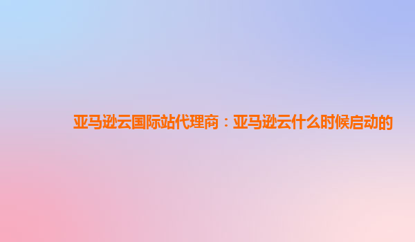 亚马逊云国际站代理商：亚马逊云什么时候启动的