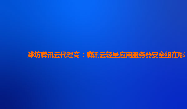 潍坊腾讯云代理商：腾讯云轻量应用服务器安全组在哪