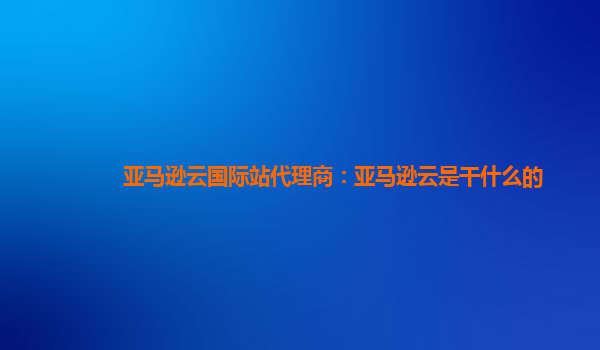亚马逊云国际站代理商：亚马逊云是干什么的