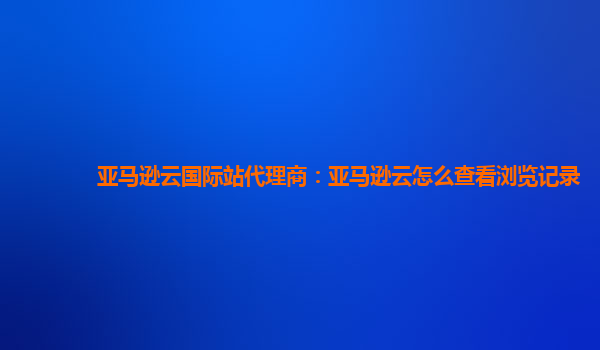 亚马逊云国际站代理商：亚马逊云怎么查看浏览记录