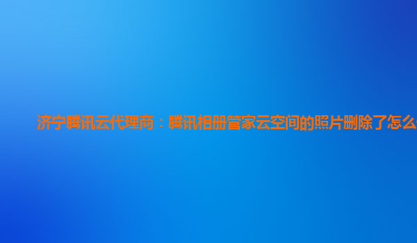 济宁腾讯云代理商：腾讯相册管家云空间的照片删除了怎么恢复