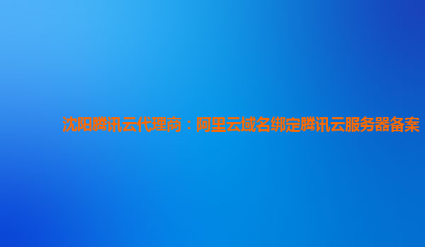 沈阳腾讯云代理商：阿里云域名绑定腾讯云服务器备案