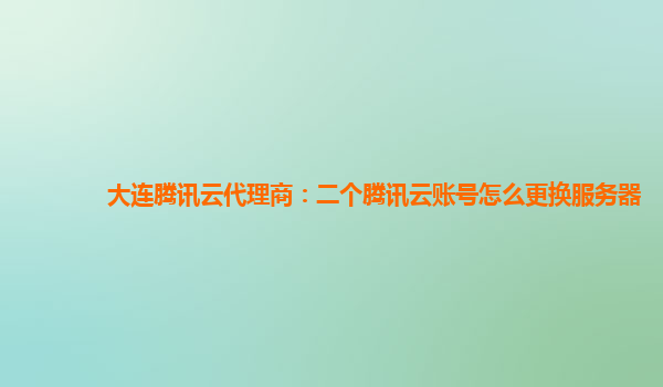 大连腾讯云代理商：二个腾讯云账号怎么更换服务器