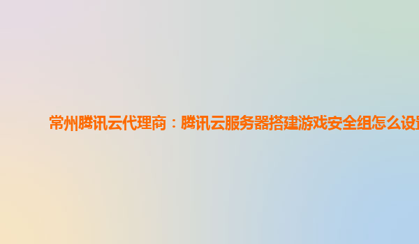 常州腾讯云代理商：腾讯云服务器搭建游戏安全组怎么设置
