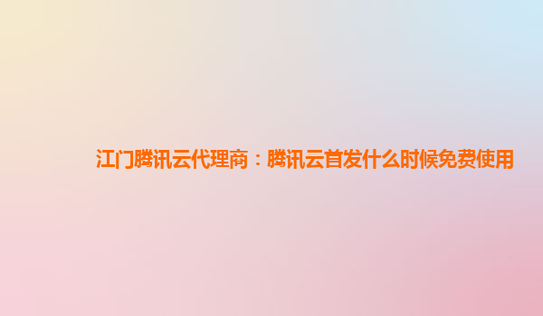 江门腾讯云代理商：腾讯云首发什么时候免费使用