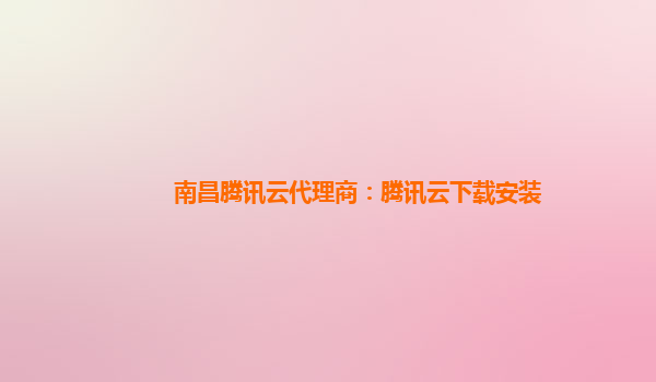 南昌腾讯云代理商：腾讯云下载安装