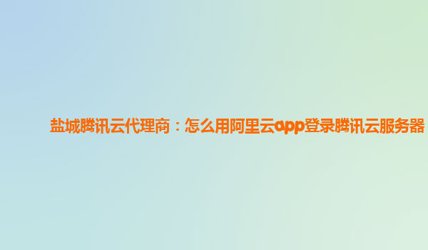 盐城腾讯云代理商：怎么用阿里云app登录腾讯云服务器