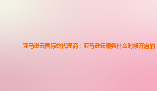 亚马逊云国际站代理商：亚马逊云服务什么时候开启的