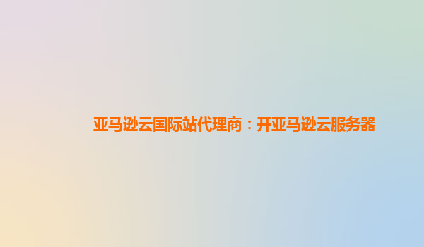 亚马逊云国际站代理商：开亚马逊云服务器