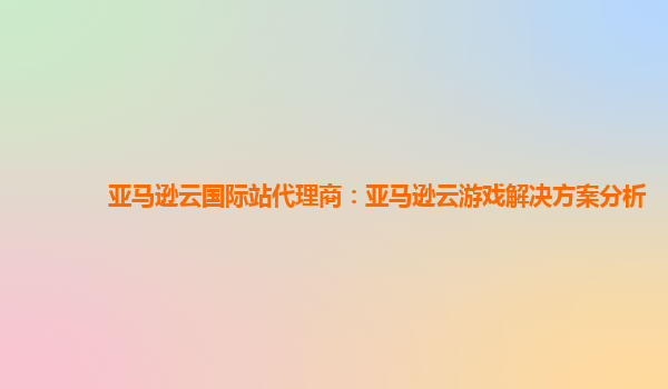 亚马逊云国际站代理商：亚马逊云游戏解决方案分析