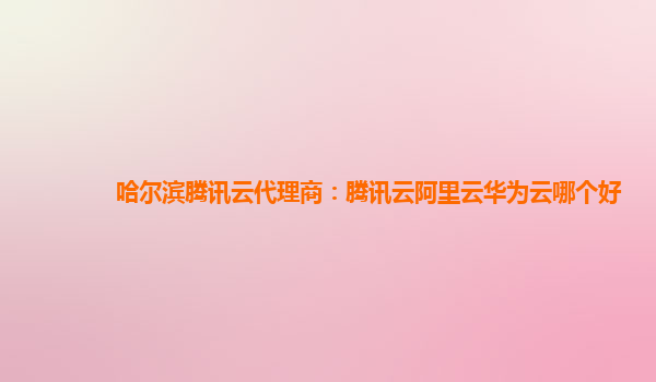 哈尔滨腾讯云代理商：腾讯云阿里云华为云哪个好