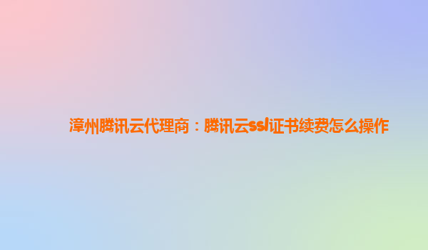 漳州腾讯云代理商：腾讯云ssl证书续费怎么操作