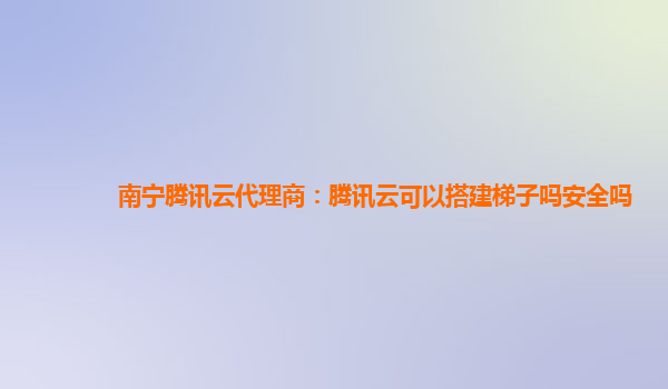 南宁腾讯云代理商：腾讯云可以搭建梯子吗安全吗