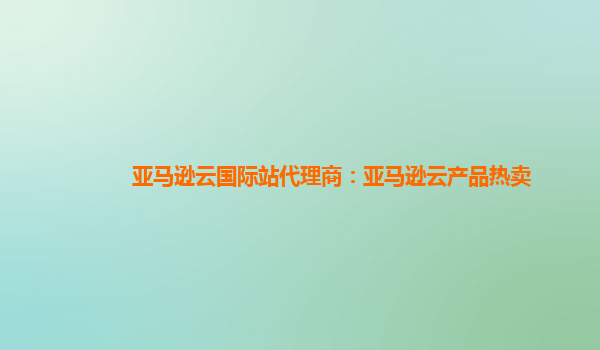 亚马逊云国际站代理商：亚马逊云产品热卖