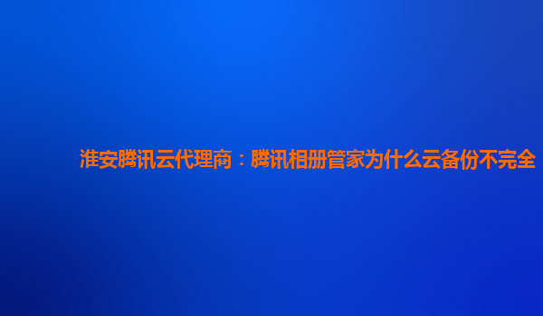淮安腾讯云代理商：腾讯相册管家为什么云备份不完全