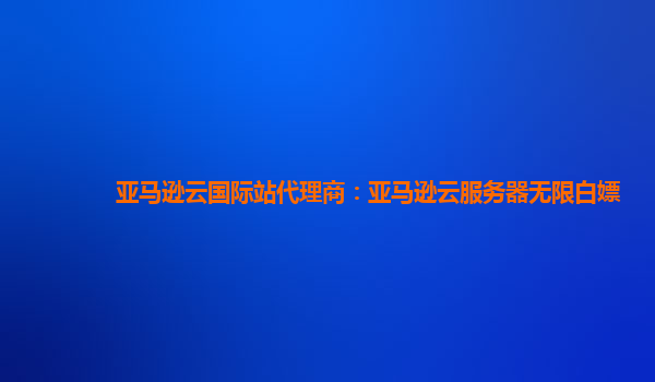 亚马逊云国际站代理商：亚马逊云服务器无限白嫖