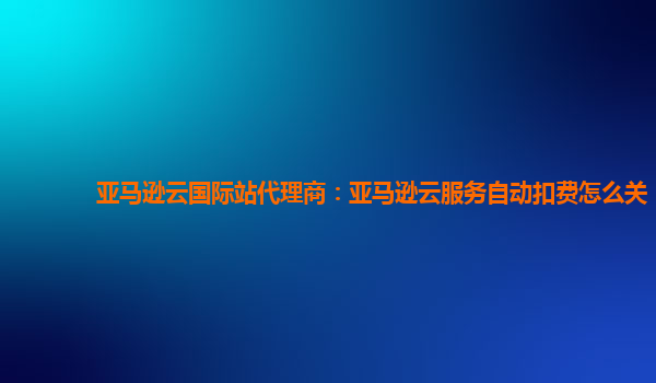 亚马逊云国际站代理商：亚马逊云服务自动扣费怎么关