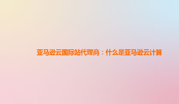 亚马逊云国际站代理商：什么是亚马逊云计算