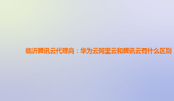 临沂腾讯云代理商：华为云阿里云和腾讯云有什么区别
