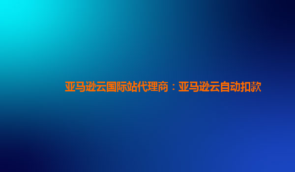 亚马逊云国际站代理商：亚马逊云自动扣款