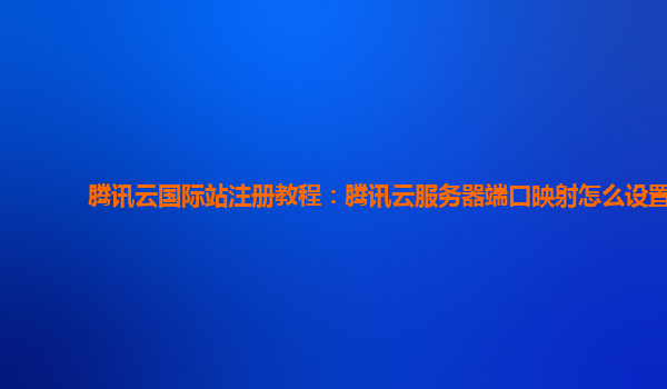 腾讯云国际站注册教程：腾讯云服务器端口映射怎么设置