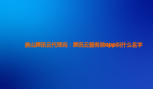 唐山腾讯云代理商：腾讯云服务器app叫什么名字