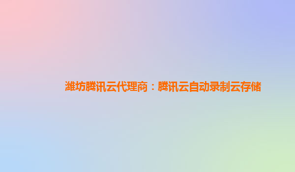 潍坊腾讯云代理商：腾讯云自动录制云存储