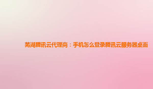 芜湖腾讯云代理商：手机怎么登录腾讯云服务器桌面