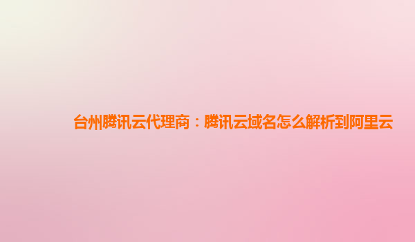 台州腾讯云代理商：腾讯云域名怎么解析到阿里云