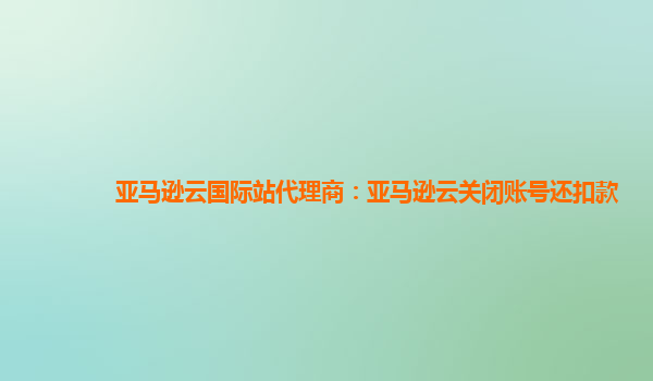 亚马逊云国际站代理商：亚马逊云关闭账号还扣款