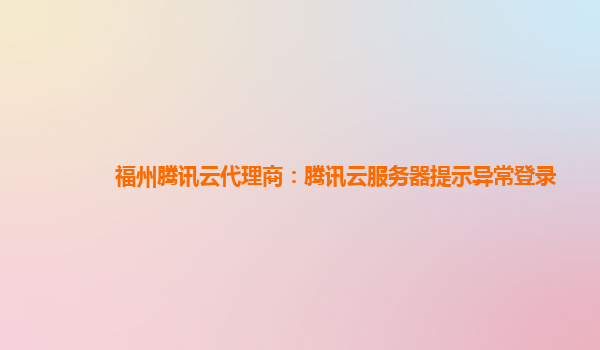 福州腾讯云代理商：腾讯云服务器提示异常登录