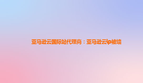 亚马逊云国际站代理商：亚马逊云ip被墙