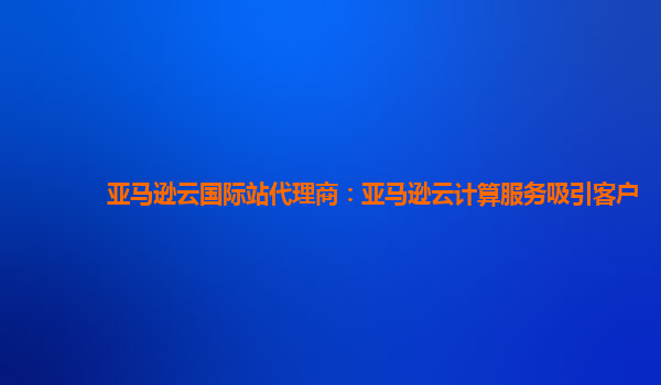 亚马逊云国际站代理商：亚马逊云计算服务吸引客户
