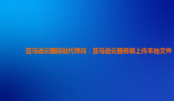 亚马逊云国际站代理商：亚马逊云服务器上传本地文件