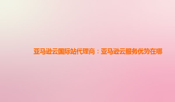亚马逊云国际站代理商：亚马逊云服务优势在哪