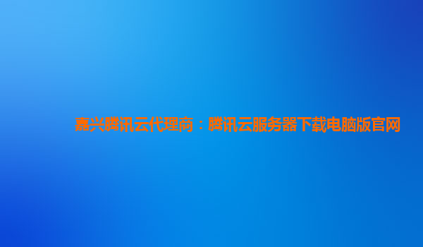 嘉兴腾讯云代理商：腾讯云服务器下载电脑版官网