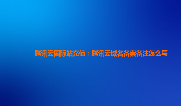 腾讯云国际站充值：腾讯云域名备案备注怎么写