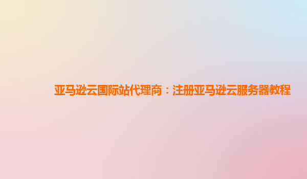 亚马逊云国际站代理商：注册亚马逊云服务器教程