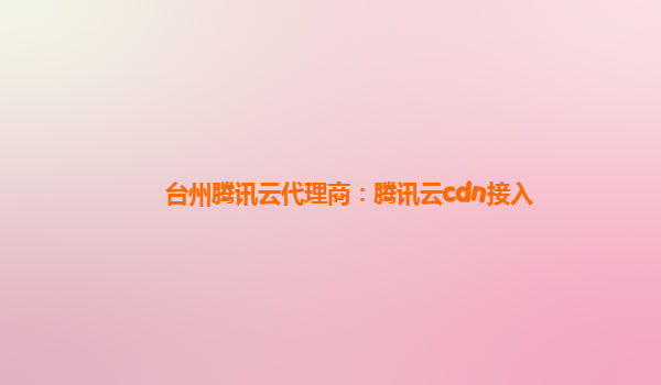 台州腾讯云代理商：腾讯云cdn接入