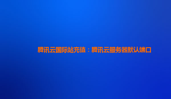腾讯云国际站充值：腾讯云服务器默认端口
