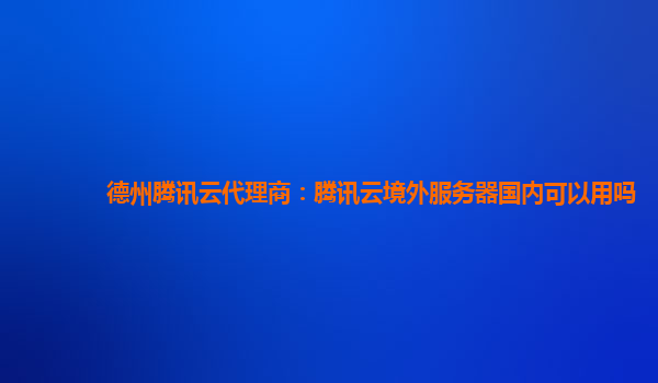 德州腾讯云代理商：腾讯云境外服务器国内可以用吗